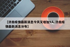 【济南疫情最新消息今天又增加9人,济南疫情最新消息分布】