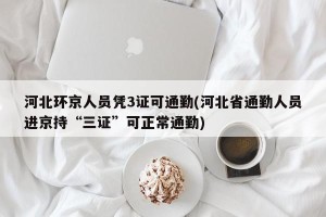 河北环京人员凭3证可通勤(河北省通勤人员进京持“三证”可正常通勤)