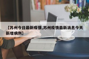 【苏州今日最新疫情,苏州疫情最新消息今天新增病例】