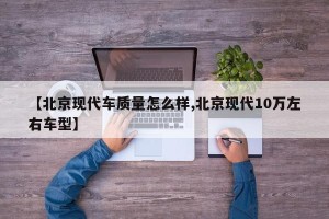 【北京现代车质量怎么样,北京现代10万左右车型】