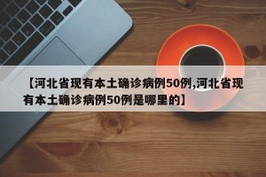 【河北省现有本土确诊病例50例,河北省现有本土确诊病例50例是哪里的】