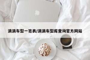 滴滴车型一览表/滴滴车型库查询官方网站