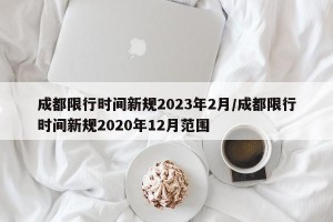 成都限行时间新规2023年2月/成都限行时间新规2020年12月范围