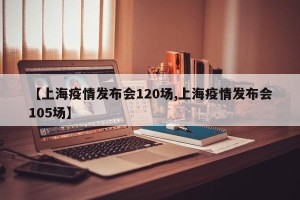 【上海疫情发布会120场,上海疫情发布会105场】