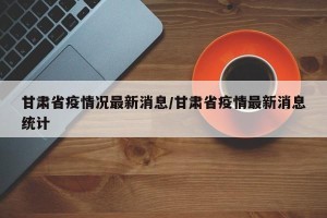 甘肃省疫情况最新消息/甘肃省疫情最新消息统计