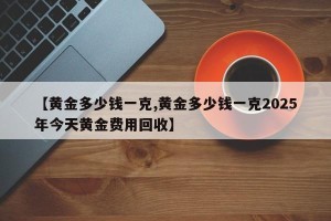 【黄金多少钱一克,黄金多少钱一克2025年今天黄金费用回收】