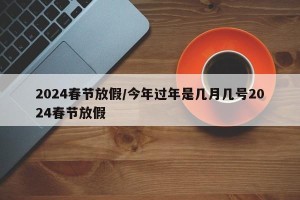 2024春节放假/今年过年是几月几号2024春节放假