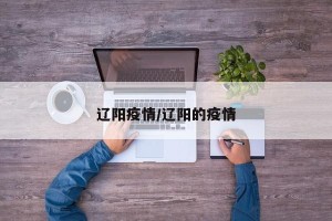 辽阳疫情/辽阳的疫情