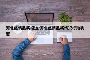 河北疫情最新报道/河北疫情最新情况行动轨迹