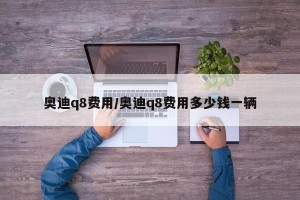 奥迪q8费用/奥迪q8费用多少钱一辆