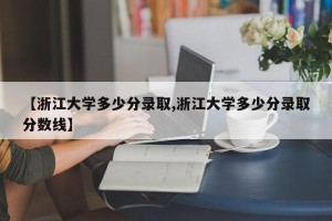 【浙江大学多少分录取,浙江大学多少分录取分数线】
