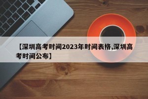 【深圳高考时间2023年时间表格,深圳高考时间公布】