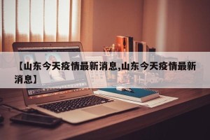 【山东今天疫情最新消息,山东今天疫情最新消息】