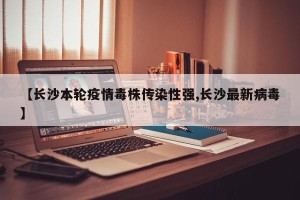 【长沙本轮疫情毒株传染性强,长沙最新病毒】