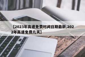 【2023年高速免费时间日期最新,2022年高速免费几天】