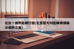 北京一病例隐瞒行程(北京警方对隐瞒病情确诊病例立案)