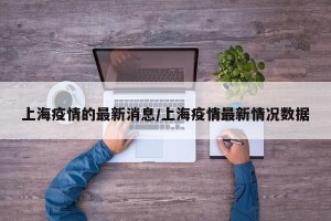 上海疫情的最新消息/上海疫情最新情况数据
