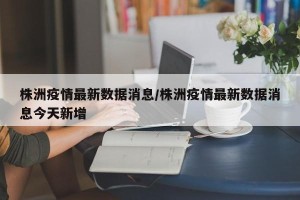 株洲疫情最新数据消息/株洲疫情最新数据消息今天新增