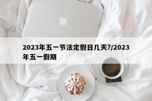 2023年五一节法定假日几天?/2023年五一假期