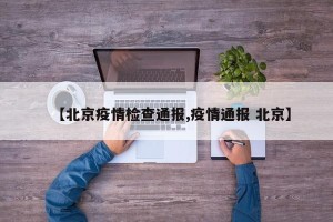 【北京疫情检查通报,疫情通报 北京】