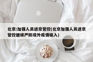 北京:加强人员进京管控(北京加强人员进京管控继续严防境外疫情输入)