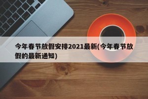 今年春节放假安排2021最新(今年春节放假的最新通知)