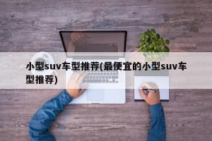 小型suv车型推荐(最便宜的小型suv车型推荐)