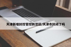天津新增封控管控防范区/天津市封闭了吗