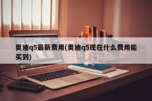 奥迪q5最新费用(奥迪q5现在什么费用能买到)