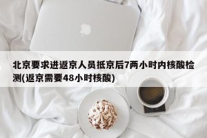 北京要求进返京人员抵京后7两小时内核酸检测(返京需要48小时核酸)