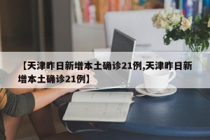 【天津昨日新增本土确诊21例,天津昨日新增本土确诊21例】