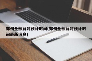 郑州全部解封预计时间(郑州全部解封预计时间最新消息)