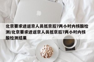 北京要求进返京人员抵京后7两小时内核酸检测/北京要求进返京人员抵京后7两小时内核酸检测结果