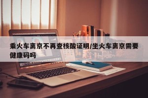 乘火车离京不再查核酸证明/坐火车离京需要健康码吗