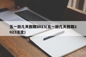 五一放几天假期2023(五一放几天假期2023法定)