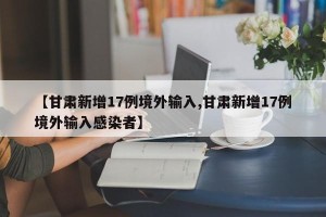 【甘肃新增17例境外输入,甘肃新增17例境外输入感染者】