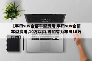【丰田suv全部车型费用,丰田suv全部车型费用,10万以内,爱的有为丰田10万以内】