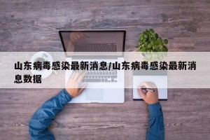 山东病毒感染最新消息/山东病毒感染最新消息数据