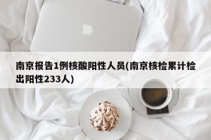 南京报告1例核酸阳性人员(南京核检累计检出阳性233人)