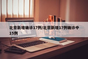 北京新增确诊17例/北京新增17例确诊中15例