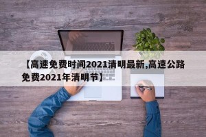 【高速免费时间2021清明最新,高速公路免费2021年清明节】