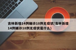 吉林新增14例确诊18例无症状(吉林新增14例确诊18例无症状是什么)