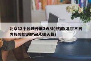 北京12个区域开展3天3轮核酸(北京三日内核酸检测时间从哪天算)