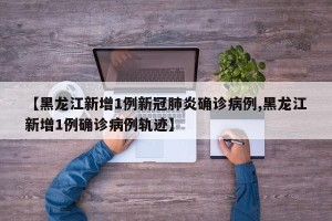 【黑龙江新增1例新冠肺炎确诊病例,黑龙江新增1例确诊病例轨迹】