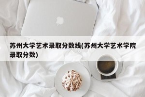 苏州大学艺术录取分数线(苏州大学艺术学院录取分数)