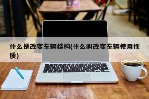 什么是改变车辆结构(什么叫改变车辆使用性质)