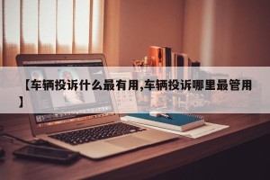 【车辆投诉什么最有用,车辆投诉哪里最管用】