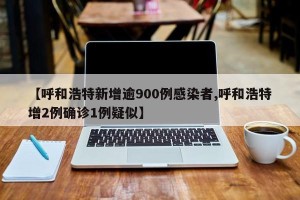 【呼和浩特新增逾900例感染者,呼和浩特增2例确诊1例疑似】