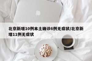 北京新增10例本土确诊6例无症状/北京新增11例无症状