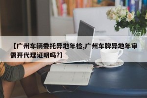 【广州车辆委托异地年检,广州车牌异地年审需开代理证明吗?】